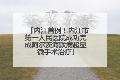 内江首例！内江市第一人民医院成功完成阿尔茨海默病超显微手术治疗