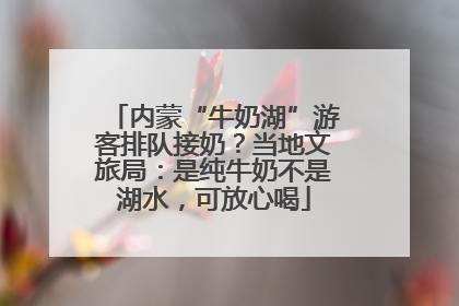内蒙“牛奶湖”游客排队接奶？当地文旅局：是纯牛奶不是湖水，可放心喝