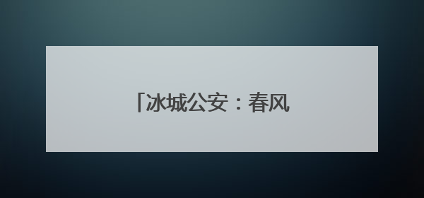 冰城公安：春风化雨，警民同温