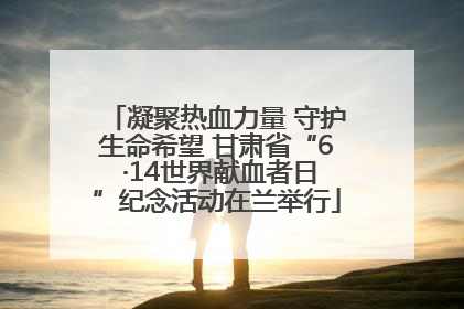 凝聚热血力量 守护生命希望 甘肃省“6 ·14世界献血者日”纪念活动在兰举行