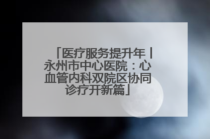 医疗服务提升年丨永州市中心医院：心血管内科双院区协同诊疗开新篇
