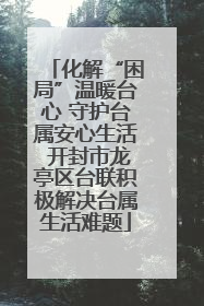 化解“困局”温暖台心 守护台属安心生活 开封市龙亭区台联积极解决台属生活难题