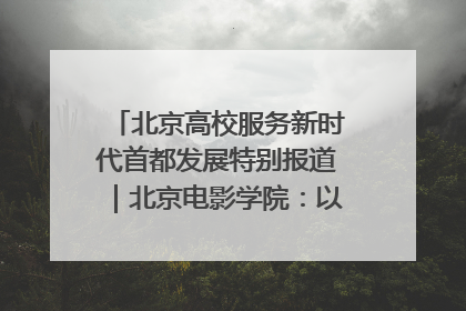 北京高校服务新时代首都发展特别报道｜北京电影学院：以光影为笔 绘就首都高质量发展新画卷