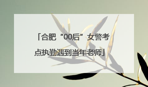 合肥“00后”女警考点执勤遇到当年老师