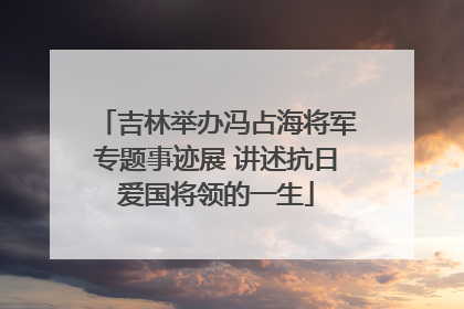 吉林举办冯占海将军专题事迹展 讲述抗日爱国将领的一生