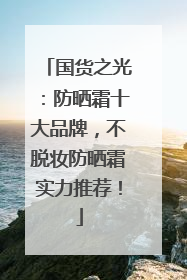 国货之光：防晒霜十大品牌，不脱妆防晒霜实力推荐！