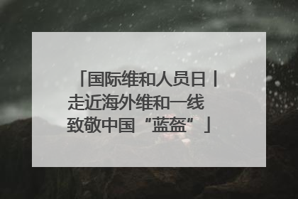 国际维和人员日丨走近海外维和一线 致敬中国“蓝盔”