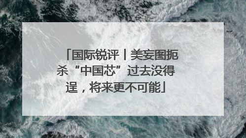 国际锐评丨美妄图扼杀“中国芯”过去没得逞，将来更不可能
