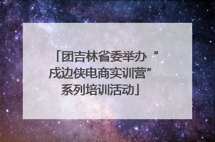 团吉林省委举办“戍边侠电商实训营”系列培训活动