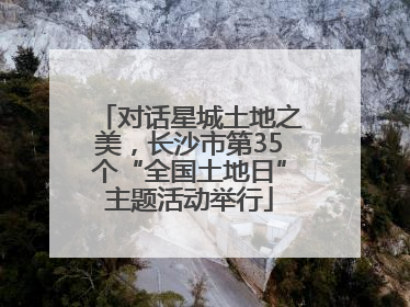 对话星城土地之美，长沙市第35个“全国土地日”主题活动举行