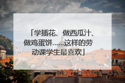 学插花、做西瓜汁、做鸡蛋饼……这样的劳动课学生最喜欢
