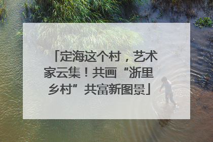 定海这个村，艺术家云集！共画“浙里乡村”共富新图景
