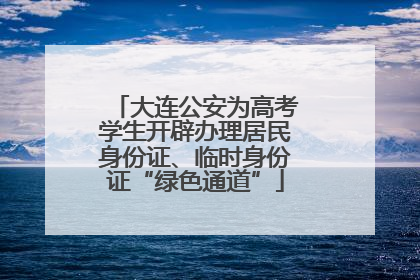 大连公安为高考学生开辟办理居民身份证、临时身份证“绿色通道”