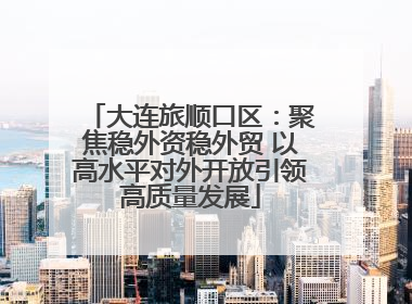 大连旅顺口区：聚焦稳外资稳外贸 以高水平对外开放引领高质量发展