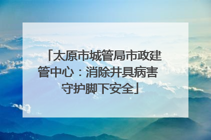 太原市城管局市政建管中心：消除井具病害 守护脚下安全