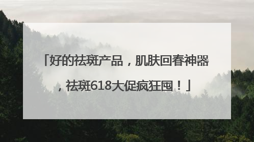 好的祛斑产品，肌肤回春神器，祛斑618大促疯狂囤！
