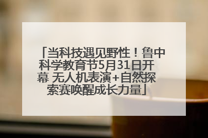 当科技遇见野性！鲁中科学教育节5月31日开幕 无人机表演+自然探索赛唤醒成长力量