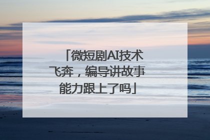 微短剧AI技术飞奔，编导讲故事能力跟上了吗