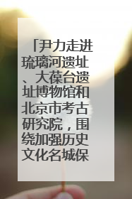 尹力走进琉璃河遗址、大葆台遗址博物馆和北京市考古研究院，围绕加强历史文化名城保护调研