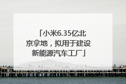 小米6.35亿北京拿地，拟用于建设新能源汽车工厂
