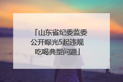 山东省纪委监委公开曝光5起违规吃喝典型问题