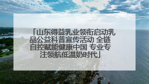 山东得益乳业领衔启动乳品公益科普宣传活动 全链自控赋能健康中国 专业专注领航低温奶时代
