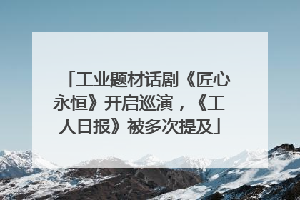 工业题材话剧《匠心永恒》开启巡演，《工人日报》被多次提及