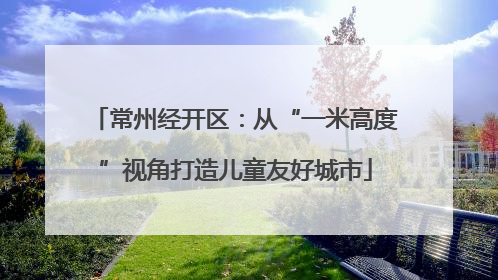 常州经开区：从“一米高度”视角打造儿童友好城市