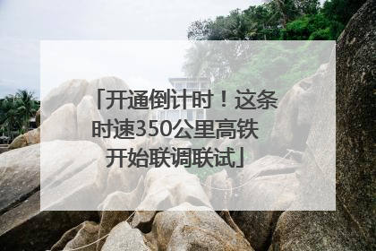 开通倒计时！这条时速350公里高铁开始联调联试