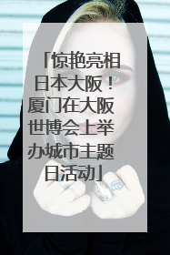 惊艳亮相日本大阪！厦门在大阪世博会上举办城市主题日活动