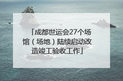 成都世运会27个场馆（场地）陆续启动改造竣工验收工作