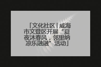 文化社区│威海市文登区开展“夏夜沐春风，邻里纳凉乐融融”活动