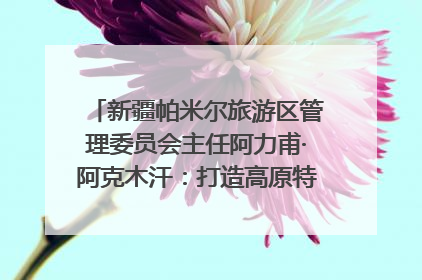 新疆帕米尔旅游区管理委员会主任阿力甫·阿克木汗：打造高原特色文旅品牌 推动县域旅游高质量发展｜第七届全国县域旅游研究成果发布系列活动