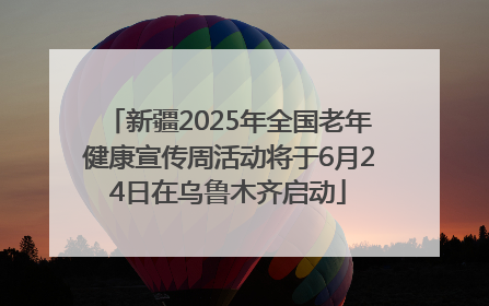 新疆2025年全国老年健康宣传周活动将于6月24日在乌鲁木齐启动