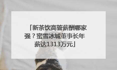 新茶饮高管薪酬哪家强？蜜雪冰城董事长年薪达1313万元