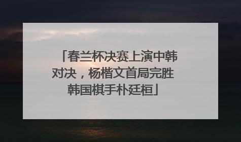 春兰杯决赛上演中韩对决，杨楷文首局完胜韩国棋手朴廷桓