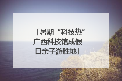 暑期“科技热” 广西科技馆成假日亲子游胜地