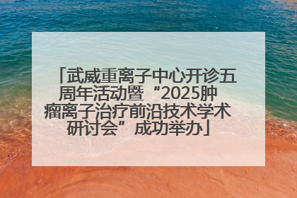武威重离子中心开诊五周年活动暨“2025肿瘤离子治疗前沿技术学术研讨会”成功举办