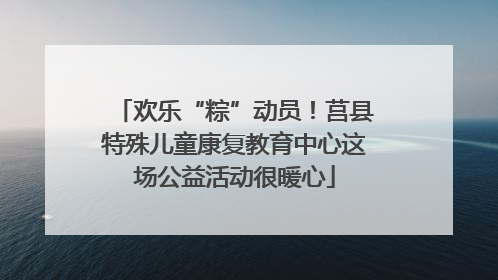 欢乐“粽”动员！莒县特殊儿童康复教育中心这场公益活动很暖心