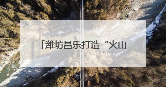潍坊昌乐打造“火山+”地质研学品牌