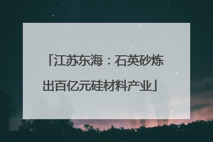 江苏东海：石英砂炼出百亿元硅材料产业