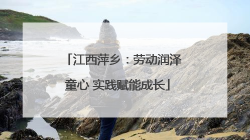 江西萍乡：劳动润泽童心 实践赋能成长