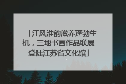 江风淮韵滋养蓬勃生机，三地书画作品联展登陆江苏省文化馆
