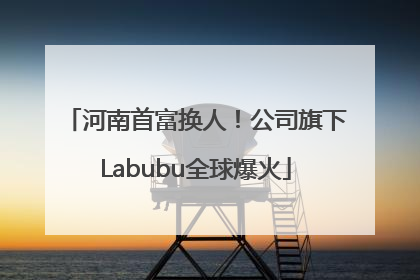 河南首富换人！公司旗下Labubu全球爆火
