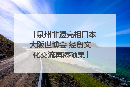泉州非遗亮相日本大阪世博会 经贸文化交流再添硕果
