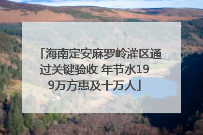海南定安麻罗岭灌区通过关键验收 年节水199万方惠及十万人