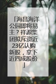 海昌海洋公园即将易主？祥源集团拟斥资近23亿认购新股，拿下近四成股份