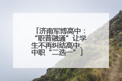 济南军博高中：“职普融通”让学生不再纠结高中、中职“二选一”