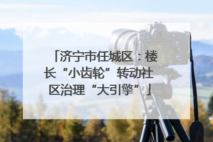 济宁市任城区：楼长“小齿轮”转动社区治理“大引擎”