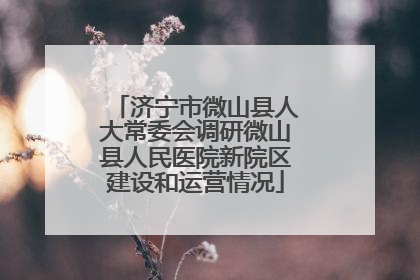 济宁市微山县人大常委会调研微山县人民医院新院区建设和运营情况